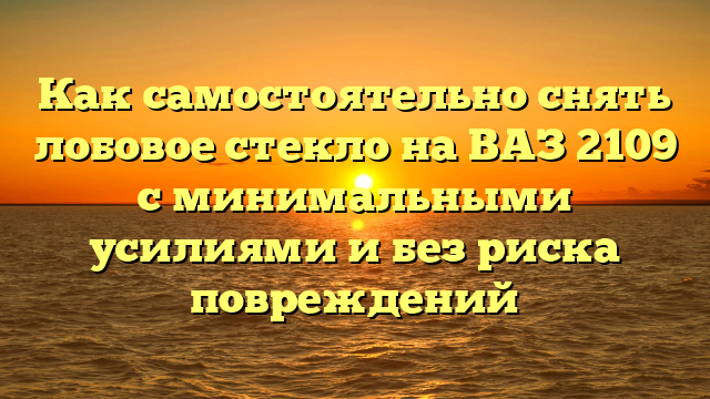 Как самостоятельно снять лобовое стекло на ВАЗ 2109 с минимальными усилиями и без риска повреждений