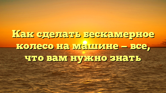 Как сделать бескамерное колесо на машине — все, что вам нужно знать