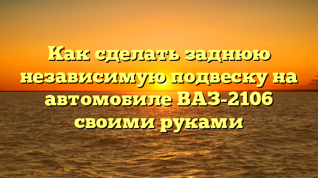 Как сделать заднюю независимую подвеску на автомобиле ВАЗ-2106 своими руками