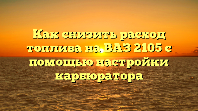 Как снизить расход топлива на ВАЗ 2105 с помощью настройки карбюратора