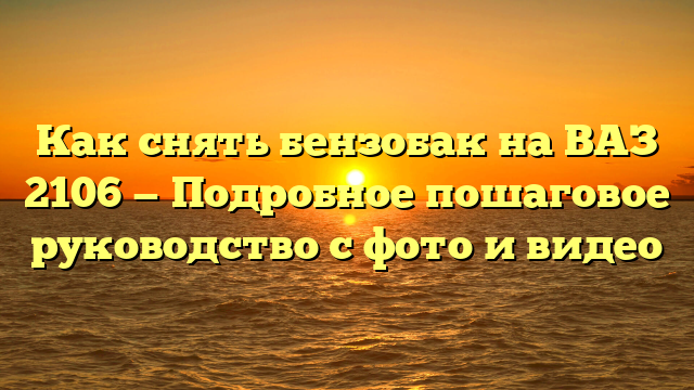 Как снять бензобак на ВАЗ 2106 — Подробное пошаговое руководство с фото и видео