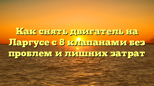 Как снять двигатель на Ларгусе с 8 клапанами без проблем и лишних затрат