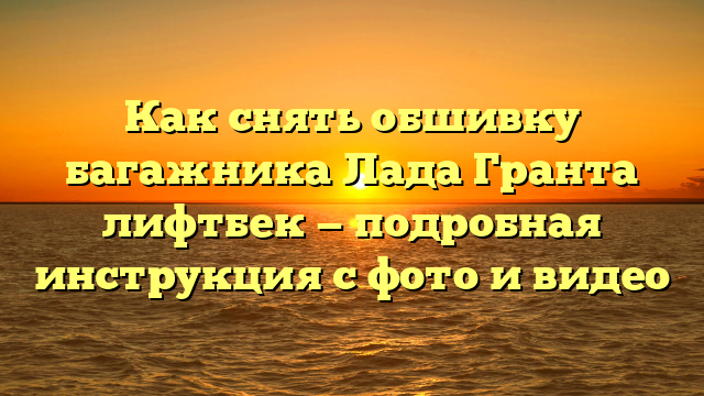 Как снять обшивку багажника Лада Гранта лифтбек — подробная инструкция с фото и видео