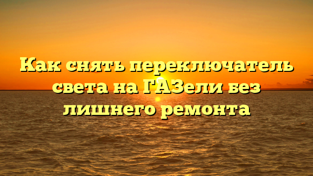 Как снять переключатель света на ГАЗели без лишнего ремонта