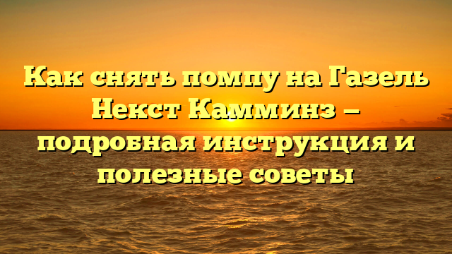 Как снять помпу на Газель Некст Камминз — подробная инструкция и полезные советы