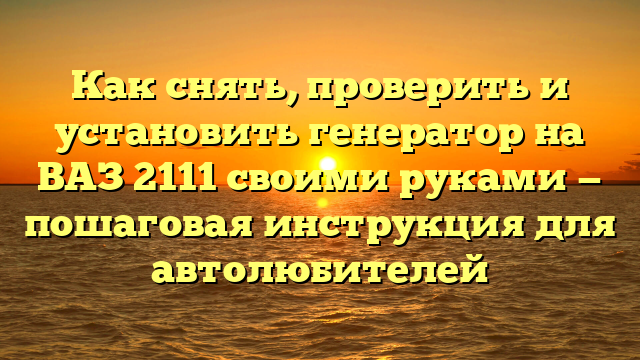 Как снять, проверить и установить генератор на ВАЗ 2111 своими руками — пошаговая инструкция для автолюбителей