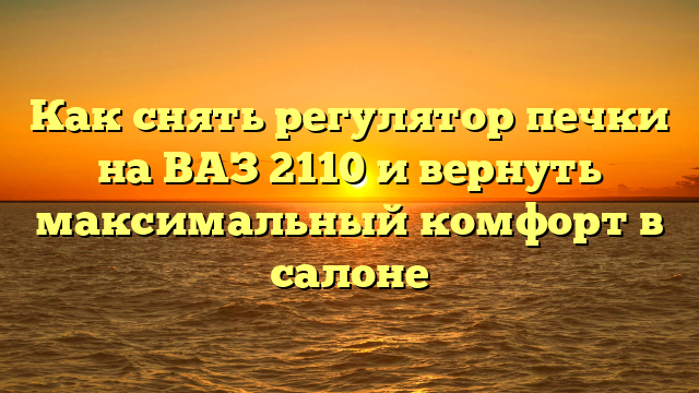 Как снять регулятор печки на ВАЗ 2110 и вернуть максимальный комфорт в салоне