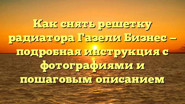 Как снять решетку радиатора Газели Бизнес — подробная инструкция с фотографиями и пошаговым описанием