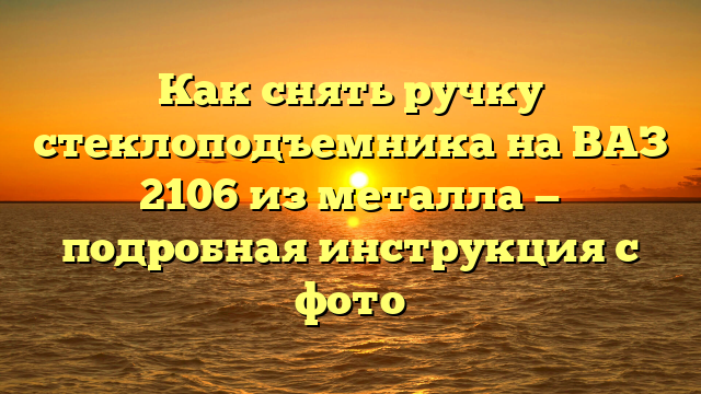 Как снять ручку стеклоподъемника на ВАЗ 2106 из металла — подробная инструкция с фото