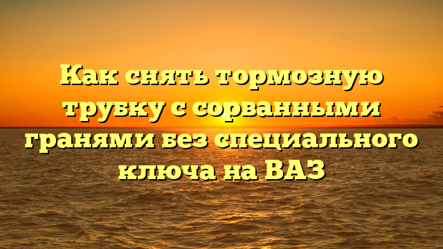 Как снять тормозную трубку с сорванными гранями без специального ключа на ВАЗ