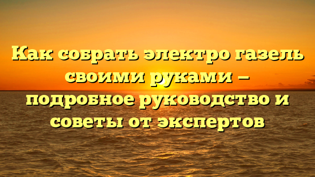 Как собрать электро газель своими руками — подробное руководство и советы от экспертов