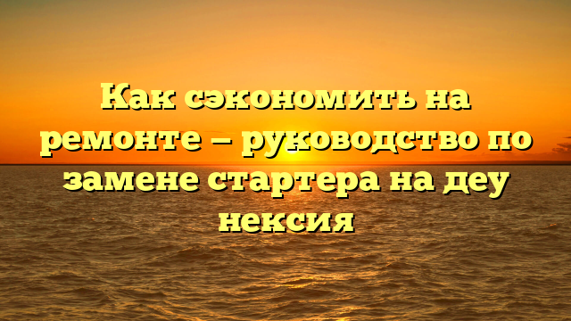 Как сэкономить на ремонте — руководство по замене стартера на деу нексия