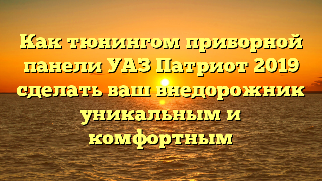 Как тюнингом приборной панели УАЗ Патриот 2019 сделать ваш внедорожник уникальным и комфортным