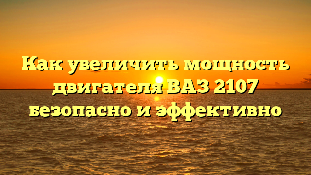 Как увеличить мощность двигателя ВАЗ 2107 безопасно и эффективно