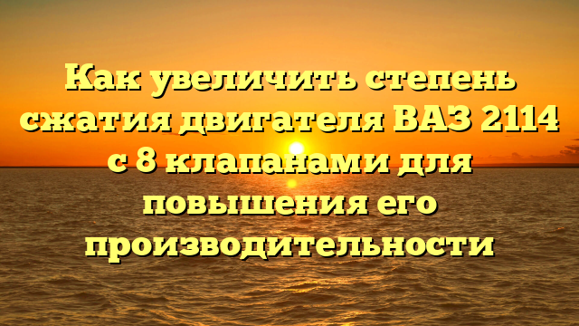 Как увеличить степень сжатия двигателя ВАЗ 2114 с 8 клапанами для повышения его производительности