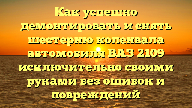 Как успешно демонтировать и снять шестерню коленвала автомобиля ВАЗ 2109 исключительно своими руками без ошибок и повреждений