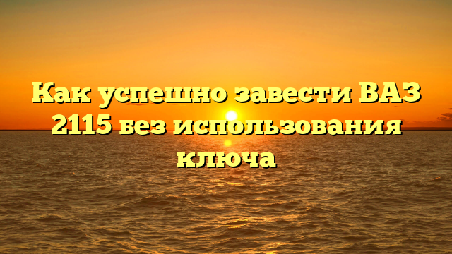 Как успешно завести ВАЗ 2115 без использования ключа