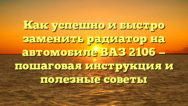 Как успешно и быстро заменить радиатор на автомобиле ВАЗ 2106 — пошаговая инструкция и полезные советы