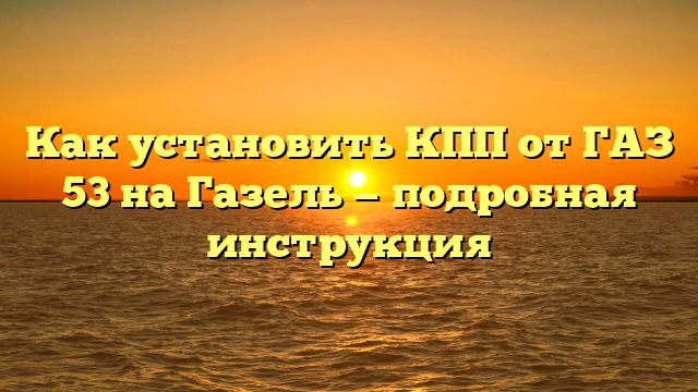 Как установить КПП от ГАЗ 53 на Газель — подробная инструкция