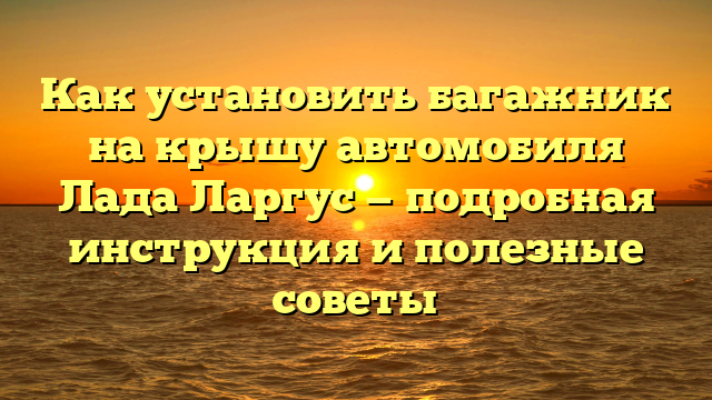 Как установить багажник на крышу автомобиля Лада Ларгус — подробная инструкция и полезные советы