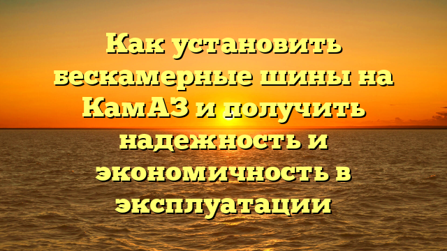 Как установить бескамерные шины на КамАЗ и получить надежность и экономичность в эксплуатации