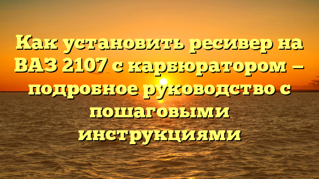 Как установить ресивер на ВАЗ 2107 с карбюратором — подробное руководство с пошаговыми инструкциями