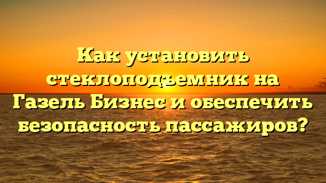 Как установить стеклоподъемник на Газель Бизнес и обеспечить безопасность пассажиров?