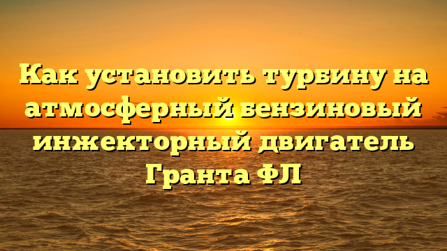 Как установить турбину на атмосферный бензиновый инжекторный двигатель Гранта ФЛ