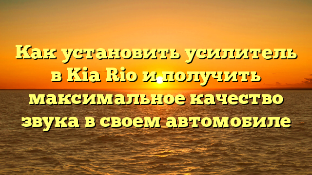 Как установить усилитель в Kia Rio и получить максимальное качество звука в своем автомобиле