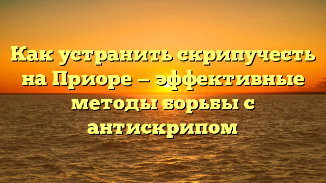 Как устранить скрипучесть на Приоре — эффективные методы борьбы с антискрипом