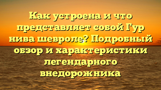 Как устроена и что представляет собой Гур нива шевроле? Подробный обзор и характеристики легендарного внедорожника