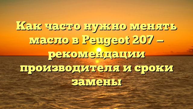 Как часто нужно менять масло в Peugeot 207 — рекомендации производителя и сроки замены