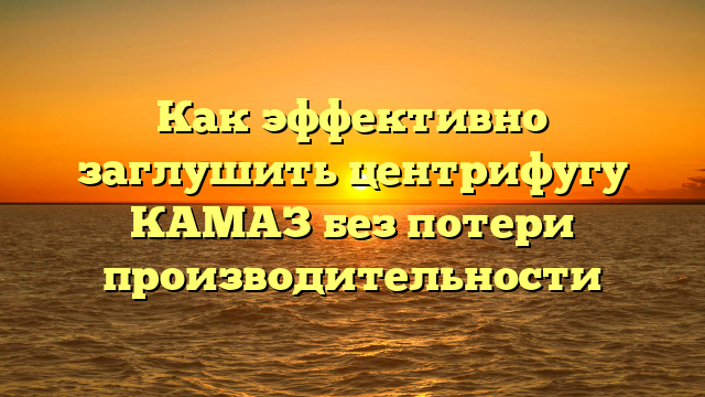 Как эффективно заглушить центрифугу КАМАЗ без потери производительности