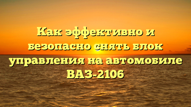 Как эффективно и безопасно снять блок управления на автомобиле ВАЗ-2106