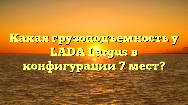 Какая грузоподъемность у LADA Largus в конфигурации 7 мест?