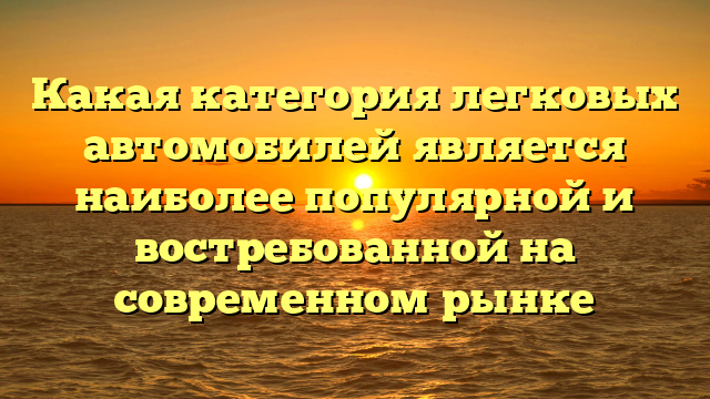 Какая категория легковых автомобилей является наиболее популярной и востребованной на современном рынке