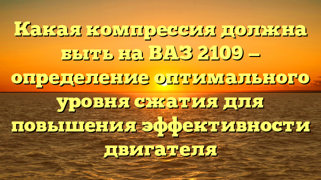 Какая компрессия должна быть на ВАЗ 2109 — определение оптимального уровня сжатия для повышения эффективности двигателя