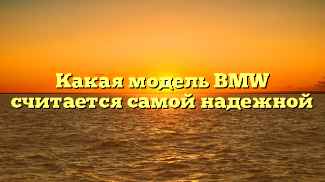 Какая модель BMW считается самой надежной