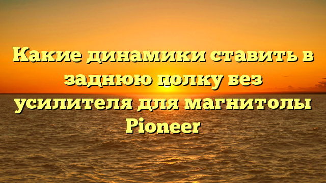 Какие динамики ставить в заднюю полку без усилителя для магнитолы Pioneer