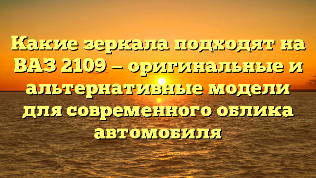 Какие зеркала подходят на ВАЗ 2109 — оригинальные и альтернативные модели для современного облика автомобиля