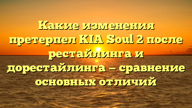 Какие изменения претерпел KIA Soul 2 после рестайлинга и дорестайлинга — сравнение основных отличий