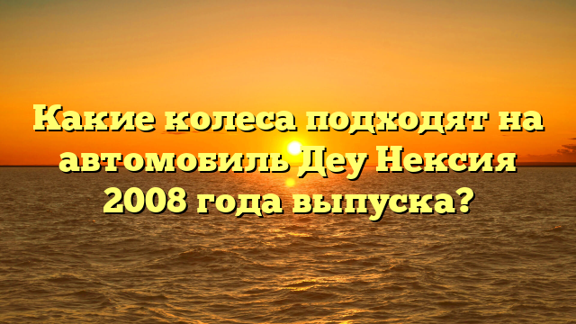 Какие колеса подходят на автомобиль Деу Нексия 2008 года выпуска?