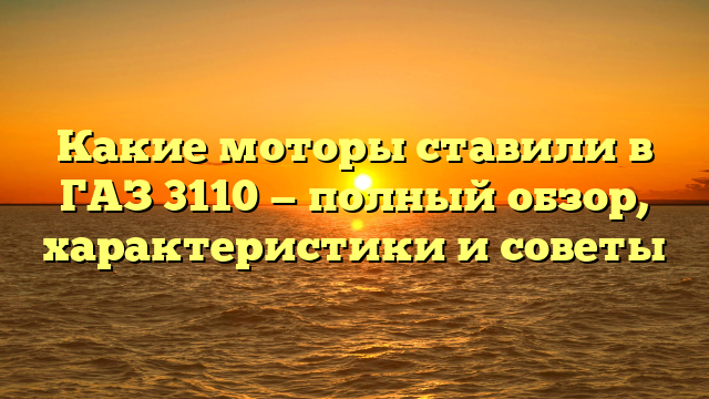 Какие моторы ставили в ГАЗ 3110 — полный обзор, характеристики и советы