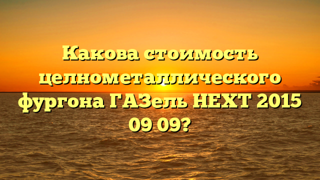 Какова стоимость целнометаллического фургона ГАЗель НЕХТ 2015 09 09?