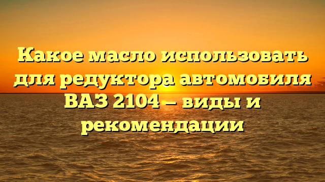 Какое масло использовать для редуктора автомобиля ВАЗ 2104 — виды и рекомендации