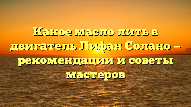 Какое масло лить в двигатель Лифан Солано — рекомендации и советы мастеров