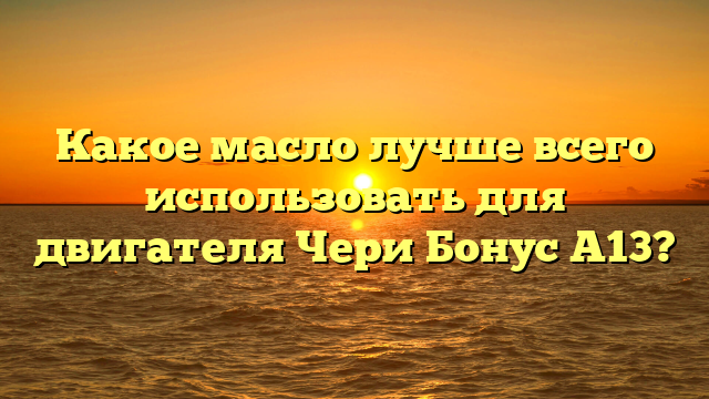 Какое масло лучше всего использовать для двигателя Чери Бонус А13?