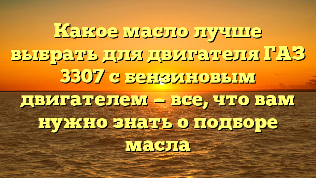 Какое масло лучше выбрать для двигателя ГАЗ 3307 с бензиновым двигателем — все, что вам нужно знать о подборе масла