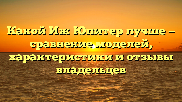 Какой Иж Юпитер лучше — сравнение моделей, характеристики и отзывы владельцев