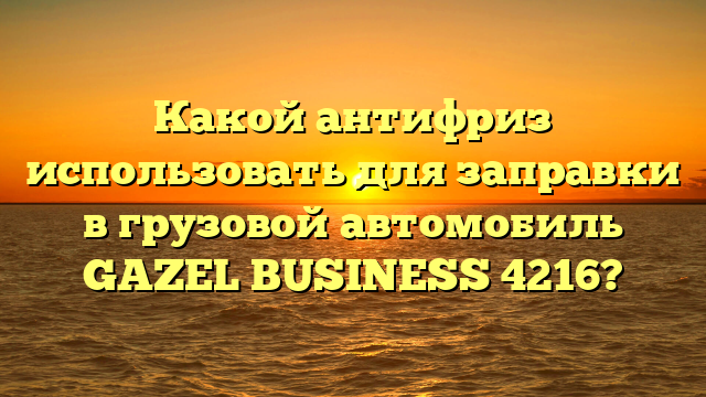 Какой антифриз использовать для заправки в грузовой автомобиль GAZEL BUSINESS 4216?